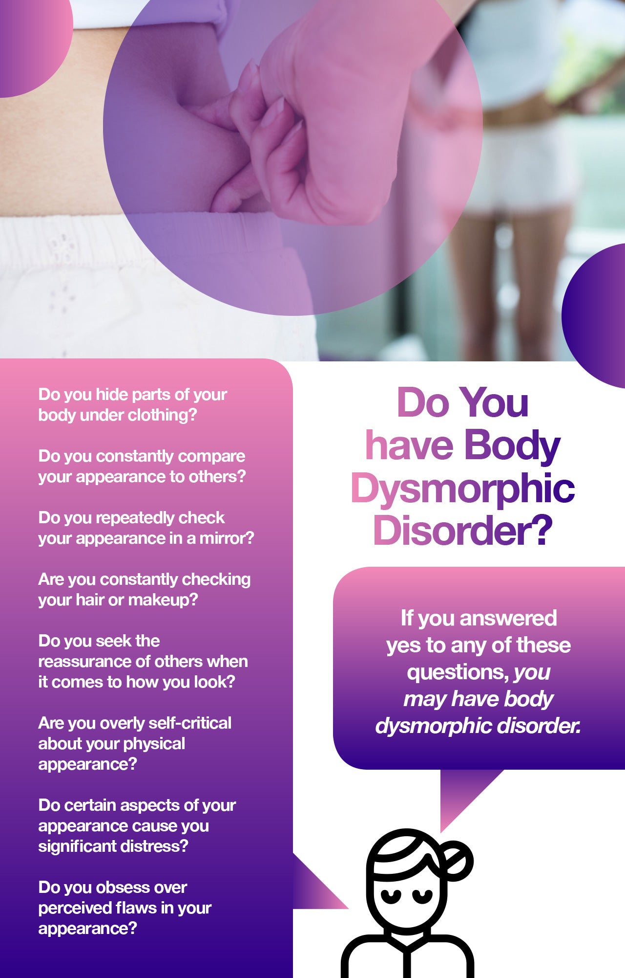 Body dysmorphic disorder, or BDD, refers to a condition in which patients experience serious distress about their appearance. Not only can living with body dysmorphia impact quality of life, making it difficult to work or enjoy time with loved ones, but patients also have an increased risk of suicide.